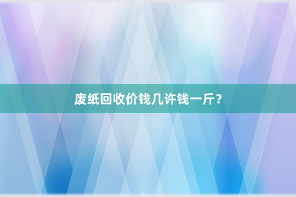 废纸回收价钱几许钱一斤？